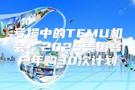 亏损中的TEMU机会：2025美国客户年购30次计划