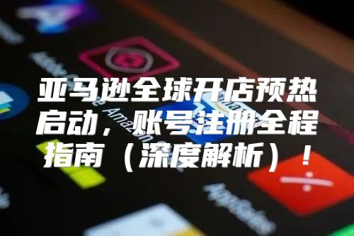 亚马逊全球开店预热启动，账号注册全程指南深度解析！