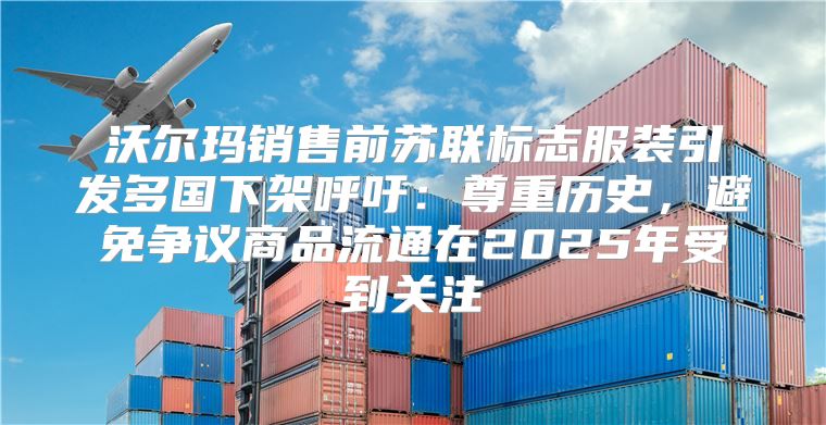沃尔玛销售前苏联标志服装引发多国下架呼吁：尊重历史，避免争议商品流通在2025年受到关注