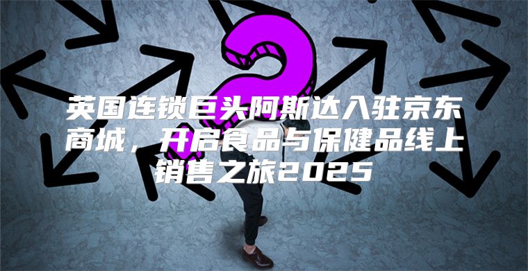 英国连锁巨头阿斯达入驻京东商城，开启食品与保健品线上销售之旅2025