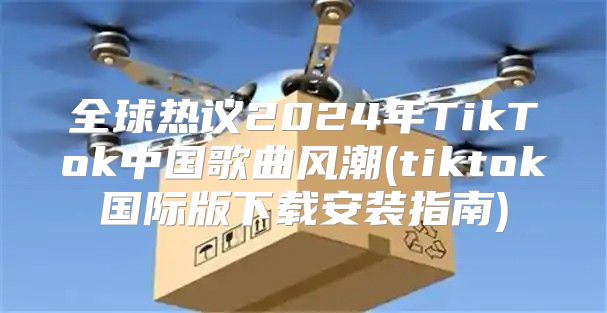 全球热议2025年TikTok中国歌曲风潮(tiktok国际版下载安装指南)