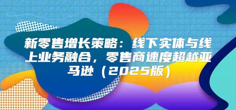 新零售增长策略：线下实体与线上业务融合，零售商速度超越亚马逊2025版