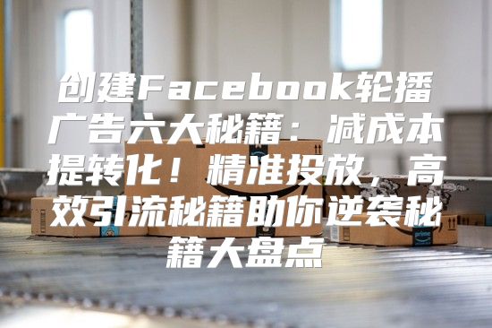 创建Facebook轮播广告六大秘籍：减成本提转化！精准投放，高效引流秘籍助你逆袭秘籍大盘点