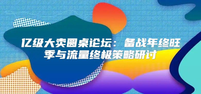 亿级大卖圆桌论坛：备战年终旺季与流量终极策略研讨
