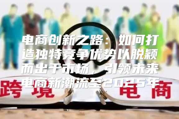 电商创新之路：如何打造独特竞争优势以脱颖而出于市场，引领未来电商新潮流至2025年