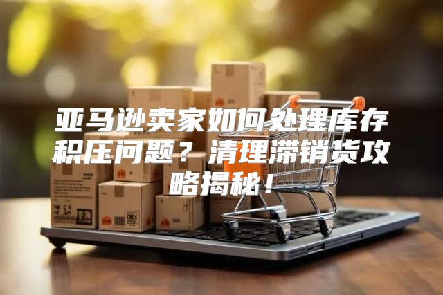 亚马逊卖家如何处理库存积压问题？清理滞销货攻略揭秘！