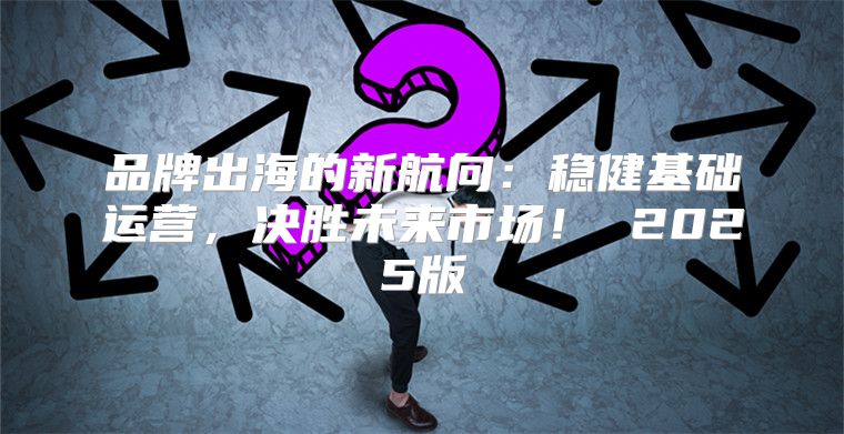 品牌出海的新航向：稳健基础运营，决胜未来市场！ 2025版