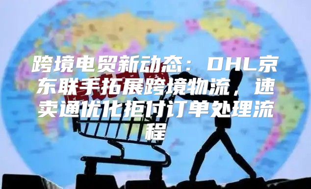 跨境电贸新动态：DHL京东联手拓展跨境物流，速卖通优化拒付订单处理流程