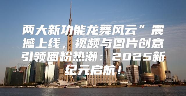 两大新功能龙舞风云”震撼上线，视频与图片创意引领圈粉热潮：2025新纪元启航！