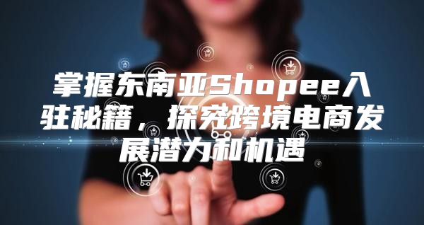 掌握东南亚Shopee入驻秘籍，探究跨境电商发展潜力和机遇