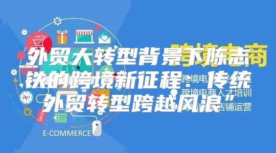 外贸大转型背景下陈志铁的跨境新征程：传统外贸转型跨越风浪”
