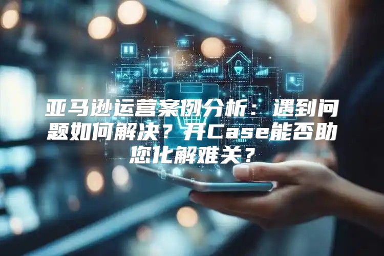 亚马逊运营案例分析：遇到问题如何解决？开Case能否助您化解难关？