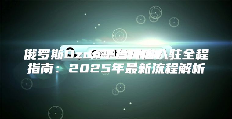 俄罗斯Ozon平台开店入驻全程指南：2025年最新流程解析