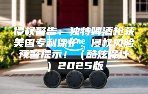 侵权警告：独特啤酒枪获美国专利保护，侵权风险预警提示！酷炫设计2025版