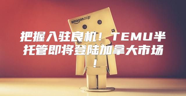 把握入驻良机！TEMU半托管即将登陆加拿大市场！
