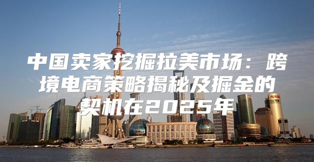 中国卖家挖掘拉美市场：跨境电商策略揭秘及掘金的契机在2025年
