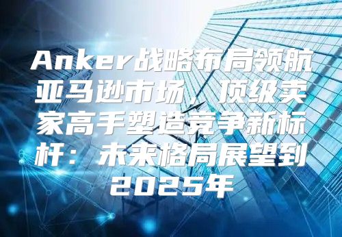 Anker战略布局领航亚马逊市场，顶级卖家高手塑造竞争新标杆：未来格局展望到2025年