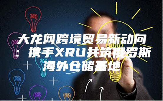 大龙网跨境贸易新动向：携手XRU共筑俄罗斯海外仓储基地