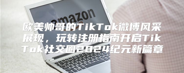 欧美帅哥的TikTok微博风采展现，玩转注册指南开启TikTok社交圈2025纪元新篇章
