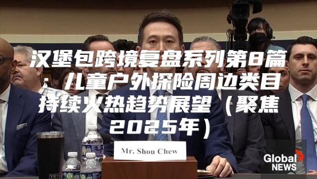 汉堡包跨境复盘系列第8篇：儿童户外探险周边类目持续火热趋势展望聚焦2025年