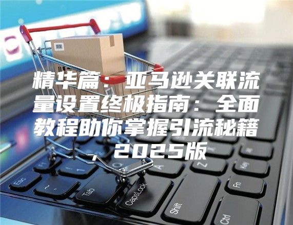 精华篇：亚马逊关联流量设置终极指南：全面教程助你掌握引流秘籍，2025版