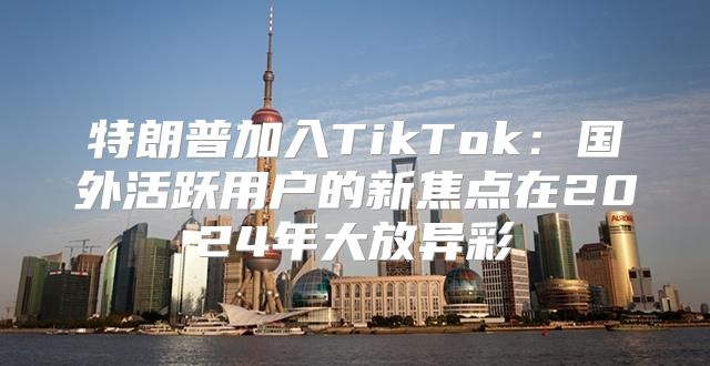 特朗普加入TikTok：国外活跃用户的新焦点在2025年大放异彩
