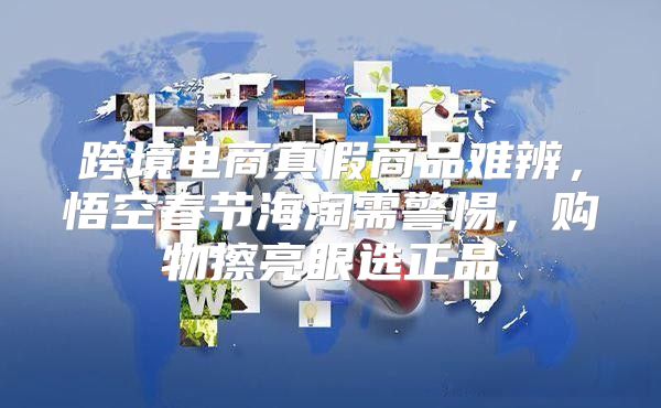 跨境电商真假商品难辨，悟空春节海淘需警惕，购物擦亮眼选正品