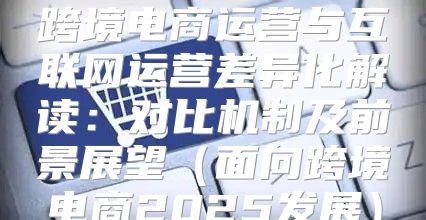 跨境电商运营与互联网运营差异化解读：对比机制及前景展望面向跨境电商2025发展