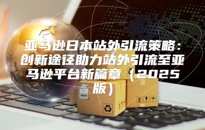 亚马逊日本站外引流策略：创新途径助力站外引流至亚马逊平台新篇章2025版