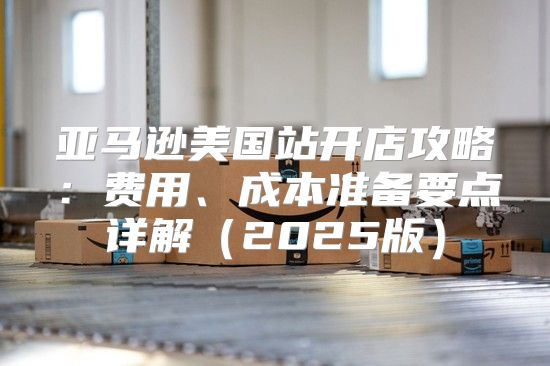亚马逊美国站开店攻略：费用、成本准备要点详解2025版