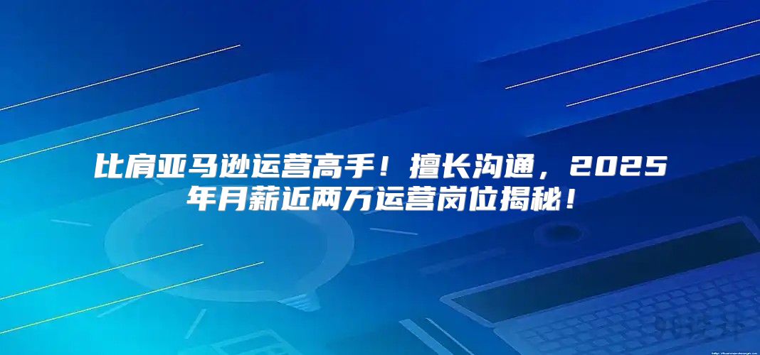比肩亚马逊运营高手！擅长沟通，2025年月薪近两万运营岗位揭秘！
