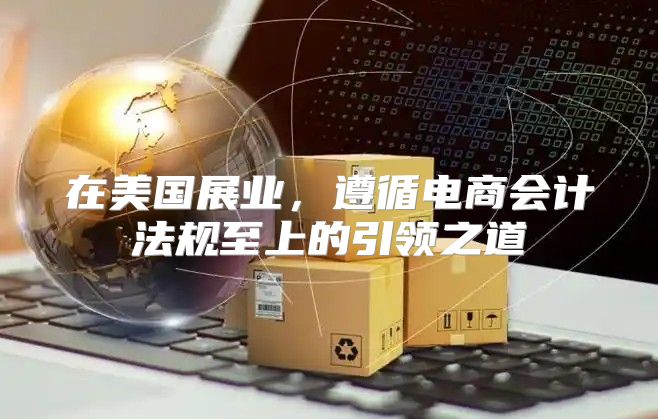 在美国展业，遵循电商会计法规至上的引领之道