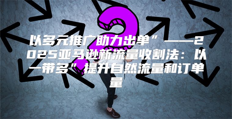 以多元推广助力出单”——2025亚马逊新流量收割法：以一带多”提升自然流量和订单量