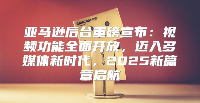 亚马逊后台重磅宣布:视频功能全面开放,迈入多媒体新时代,2025新篇章启航