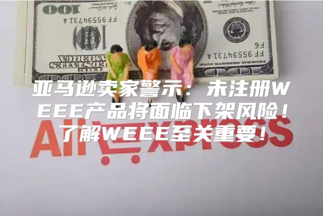 亚马逊卖家警示：未注册WEEE产品将面临下架风险！了解WEEE至关重要！