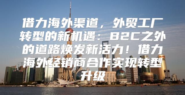 借力海外渠道，外贸工厂转型的新机遇：B2C之外的道路焕发新活力！借力海外经销商合作实现转型升级
