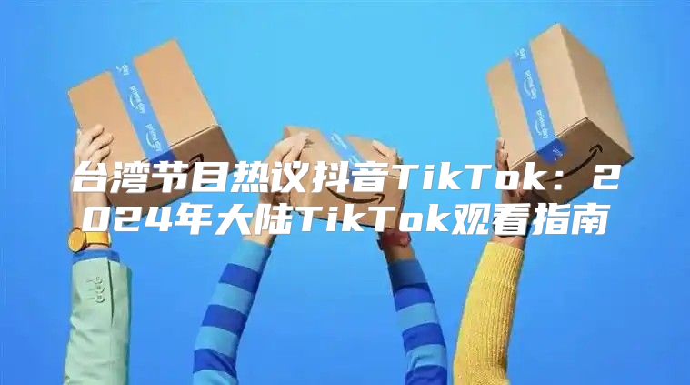 台湾节目热议抖音TikTok：2025年大陆TikTok观看指南
