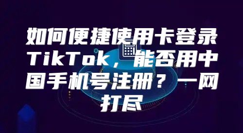 如何便捷使用卡登录TikTok，能否用中国手机号注册？一网打尽