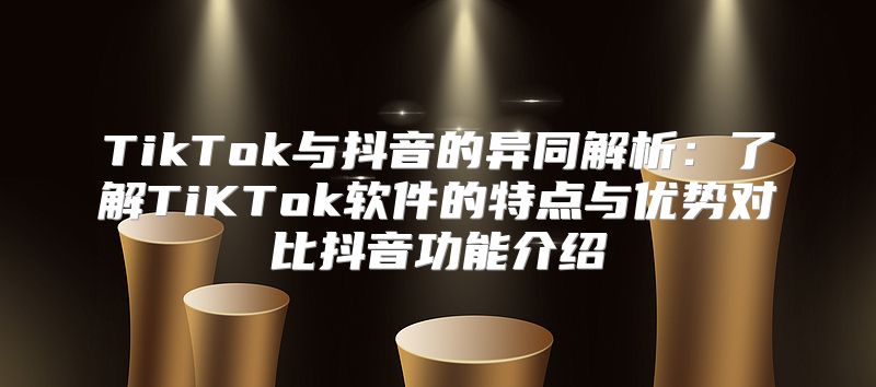 TikTok与抖音的异同解析：了解TiKTok软件的特点与优势对比抖音功能介绍