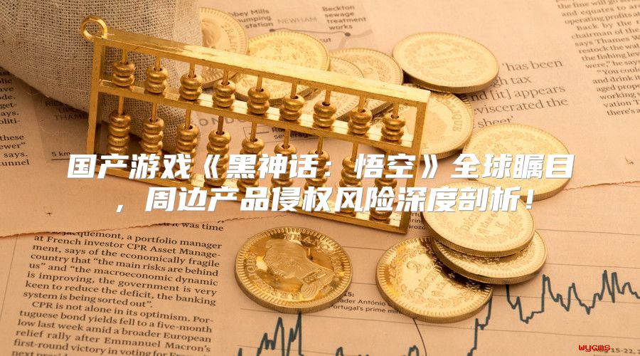 国产游戏黑神话：悟空全球瞩目，周边产品侵权风险深度剖析！