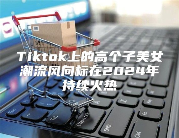 Tiktok上的高个子美女潮流风向标在2025年持续火热