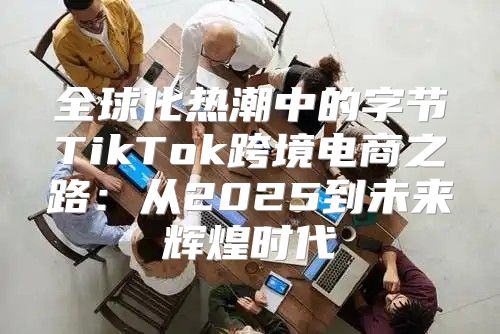 全球化热潮中的字节TikTok跨境电商之路：从2025到未来辉煌时代