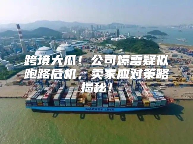 跨境大瓜！公司爆雷疑似跑路危机，卖家应对策略揭秘！