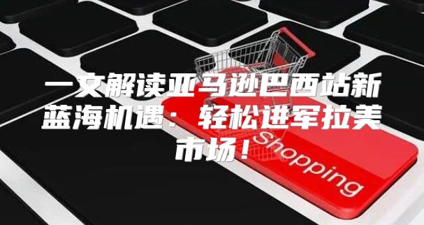 一文解读亚马逊巴西站新蓝海机遇：轻松进军拉美市场！