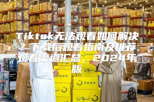 Tiktok无法观看如何解决？下载后观看指南及推荐观看渠道汇总，2025年版