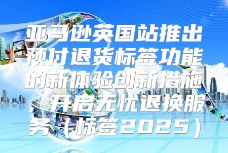 亚马逊英国站推出预付退货标签功能的新体验创新措施，开启无忧退换服务标签2025