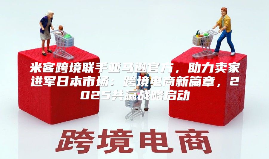 米客跨境联手亚马逊官方，助力卖家进军日本市场：跨境电商新篇章，2025共赢战略启动
