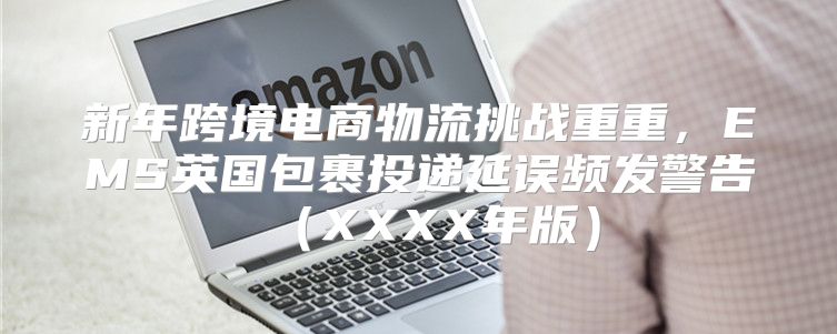 新年跨境电商物流挑战重重，EMS英国包裹投递延误频发警告XXXX年版