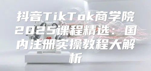 抖音TikTok商学院2025课程精选：国内注册实操教程大解析