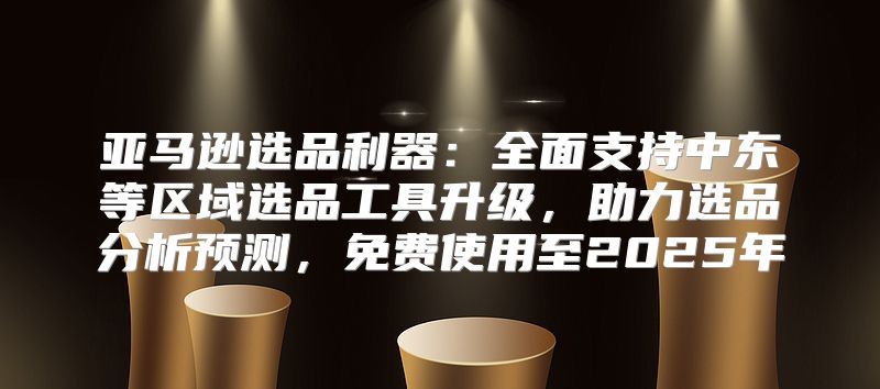 亚马逊选品利器：全面支持中东等区域选品工具升级，助力选品分析预测，免费使用至2025年